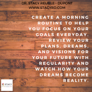 Create a morning routine to help you focus on your goals everyday. Review your plans dreams and visions for your future with regularity and watch how your dreams become reality.
